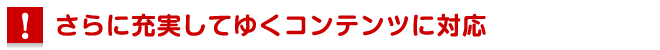 さらに充実してゆくコンテンツに対応